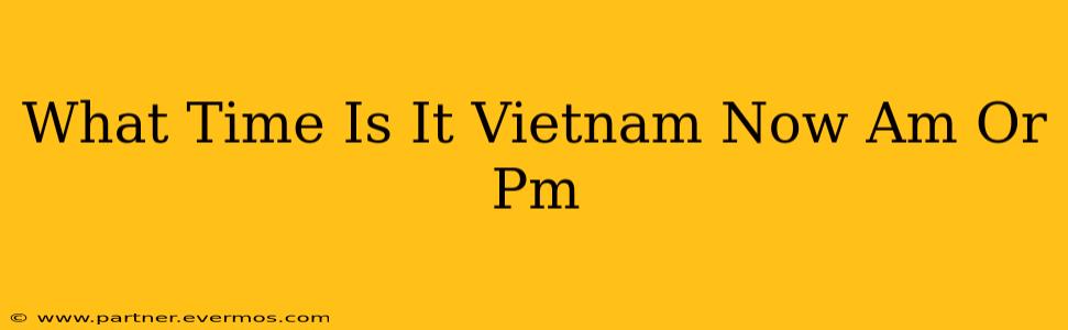 What Time Is It Vietnam Now Am Or Pm